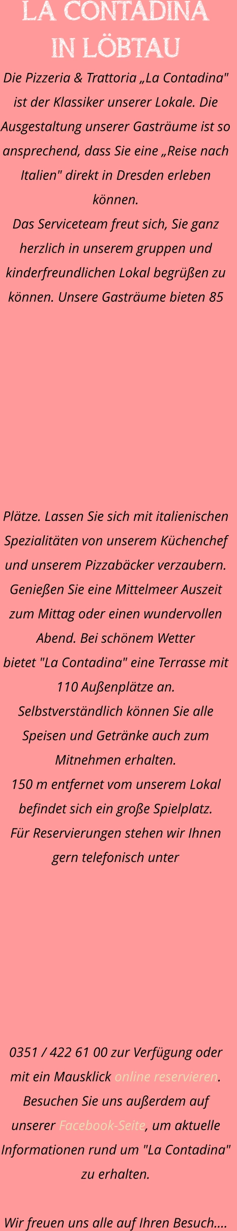 LA CONTADINA  IN LÖBTAU Die Pizzeria & Trattoria „La Contadina" ist der Klassiker unserer Lokale. Die Ausgestaltung unserer Gasträume ist so ansprechend, dass Sie eine „Reise nach Italien" direkt in Dresden erleben können. Das Serviceteam freut sich, Sie ganz herzlich in unserem gruppen und kinderfreundlichen Lokal begrüßen zu können. Unsere Gasträume bieten 85 Plätze. Lassen Sie sich mit italienischen Spezialitäten von unserem Küchenchef und unserem Pizzabäcker verzaubern.    Genießen Sie eine Mittelmeer Auszeit zum Mittag oder einen wundervollen Abend. Bei schönem Wetter  bietet "La Contadina" eine Terrasse mit 110 Außenplätze an. Selbstverständlich können Sie alle Speisen und Getränke auch zum Mitnehmen erhalten.  150 m entfernet vom unserem Lokal befindet sich ein große Spielplatz.  Für Reservierungen stehen wir Ihnen gern telefonisch unter  0351 / 422 61 00 zur Verfügung oder mit ein Mausklick online reservieren. Besuchen Sie uns außerdem auf unserer Facebook-Seite, um aktuelle  Informationen rund um "La Contadina" zu erhalten.  Wir freuen uns alle auf Ihren Besuch.…