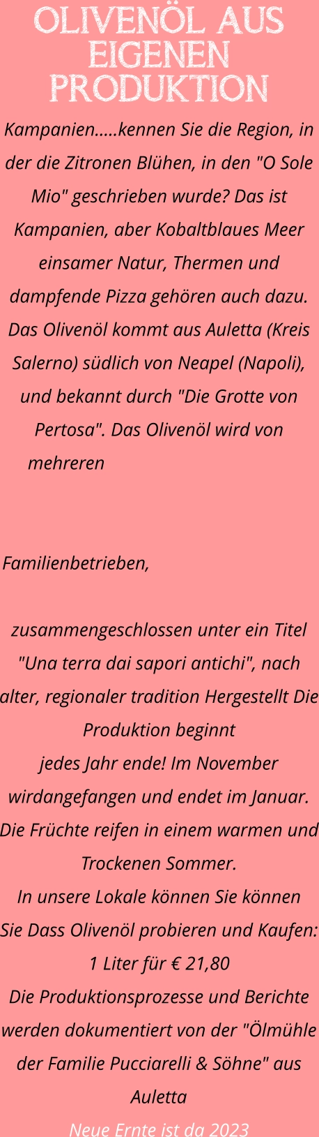OLIVENÖL AUS EIGENEN PRODUKTION Kampanien.....kennen Sie die Region, in der die Zitronen Blühen, in den "O Sole Mio" geschrieben wurde? Das ist Kampanien, aber Kobaltblaues Meer einsamer Natur, Thermen und dampfende Pizza gehören auch dazu. Das Olivenöl kommt aus Auletta (Kreis Salerno) südlich von Neapel (Napoli), und bekannt durch "Die Grotte von Pertosa". Das Olivenöl wird von mehreren Familienbetrieben, zusammengeschlossen unter ein Titel "Una terra dai sapori antichi", nach alter, regionaler tradition Hergestellt Die Produktion beginnt  jedes Jahr ende! Im November wirdangefangen und endet im Januar. Die Früchte reifen in einem warmen und Trockenen Sommer. In unsere Lokale können Sie können  Sie Dass Olivenöl probieren und Kaufen: 1 Liter für € 21,80 Die Produktionsprozesse und Berichte werden dokumentiert von der "Ölmühle der Familie Pucciarelli & Söhne" aus Auletta Neue Ernte ist da 2023