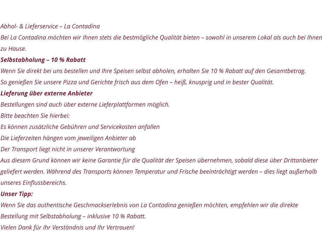 Zum Speisen Aussen Haus Abhol- & Lieferservice – La Contadina Bei La Contadina möchten wir Ihnen stets die bestmögliche Qualität bieten – sowohl in unserem Lokal als auch bei Ihnen zu Hause. Selbstabholung – 10 % Rabatt Wenn Sie direkt bei uns bestellen und Ihre Speisen selbst abholen, erhalten Sie 10 % Rabatt auf den Gesamtbetrag. So genießen Sie unsere Pizza und Gerichte frisch aus dem Ofen – heiß, knusprig und in bester Qualität. Lieferung über externe Anbieter Bestellungen sind auch über externe Lieferplattformen möglich. Bitte beachten Sie hierbei: Es können zusätzliche Gebühren und Servicekosten anfallen Die Lieferzeiten hängen vom jeweiligen Anbieter ab Der Transport liegt nicht in unserer Verantwortung Aus diesem Grund können wir keine Garantie für die Qualität der Speisen übernehmen, sobald diese über Drittanbieter geliefert werden. Während des Transports können Temperatur und Frische beeinträchtigt werden – dies liegt außerhalb unseres Einflussbereichs. Unser Tipp: Wenn Sie das authentische Geschmackserlebnis von La Contadina genießen möchten, empfehlen wir die direkte Bestellung mit Selbstabholung – inklusive 10 % Rabatt. Vielen Dank für Ihr Verständnis und Ihr Vertrauen!