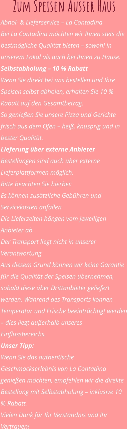 Zum Speisen Ausser Haus Abhol- & Lieferservice – La Contadina Bei La Contadina möchten wir Ihnen stets die bestmögliche Qualität bieten – sowohl in unserem Lokal als auch bei Ihnen zu Hause. Selbstabholung – 10 % Rabatt Wenn Sie direkt bei uns bestellen und Ihre Speisen selbst abholen, erhalten Sie 10 % Rabatt auf den Gesamtbetrag. So genießen Sie unsere Pizza und Gerichte frisch aus dem Ofen – heiß, knusprig und in bester Qualität. Lieferung über externe Anbieter Bestellungen sind auch über externe Lieferplattformen möglich. Bitte beachten Sie hierbei: Es können zusätzliche Gebühren und Servicekosten anfallen Die Lieferzeiten hängen vom jeweiligen Anbieter ab Der Transport liegt nicht in unserer Verantwortung Aus diesem Grund können wir keine Garantie für die Qualität der Speisen übernehmen, sobald diese über Drittanbieter geliefert werden. Während des Transports können Temperatur und Frische beeinträchtigt werden – dies liegt außerhalb unseres Einflussbereichs. Unser Tipp: Wenn Sie das authentische Geschmackserlebnis von La Contadina genießen möchten, empfehlen wir die direkte Bestellung mit Selbstabholung – inklusive 10 % Rabatt. Vielen Dank für Ihr Verständnis und Ihr Vertrauen!