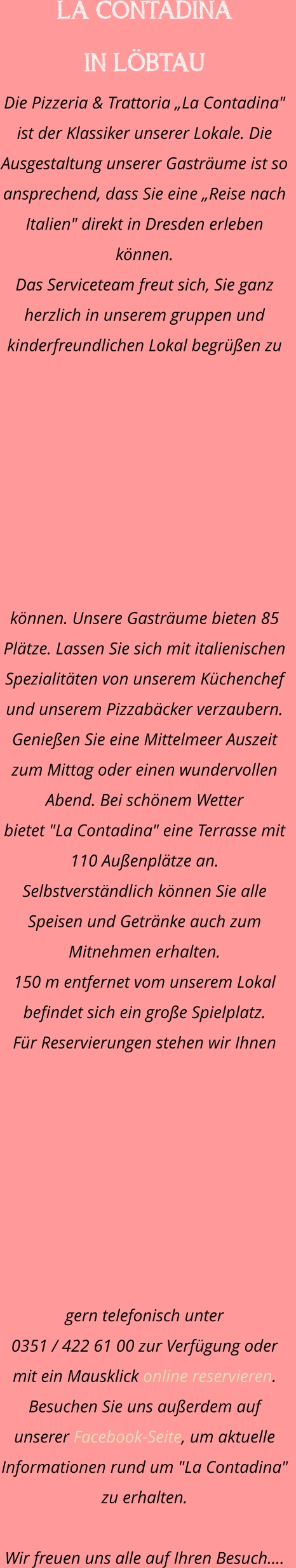 LA CONTADINA  IN LÖBTAU Die Pizzeria & Trattoria „La Contadina" ist der Klassiker unserer Lokale. Die Ausgestaltung unserer Gasträume ist so ansprechend, dass Sie eine „Reise nach Italien" direkt in Dresden erleben können. Das Serviceteam freut sich, Sie ganz herzlich in unserem gruppen und kinderfreundlichen Lokal begrüßen zu können. Unsere Gasträume bieten 85 Plätze. Lassen Sie sich mit italienischen Spezialitäten von unserem Küchenchef und unserem Pizzabäcker verzaubern.    Genießen Sie eine Mittelmeer Auszeit zum Mittag oder einen wundervollen Abend. Bei schönem Wetter  bietet "La Contadina" eine Terrasse mit 110 Außenplätze an. Selbstverständlich können Sie alle Speisen und Getränke auch zum Mitnehmen erhalten.  150 m entfernet vom unserem Lokal befindet sich ein große Spielplatz.  Für Reservierungen stehen wir Ihnen gern telefonisch unter  0351 / 422 61 00 zur Verfügung oder mit ein Mausklick online reservieren. Besuchen Sie uns außerdem auf unserer Facebook-Seite, um aktuelle  Informationen rund um "La Contadina" zu erhalten.  Wir freuen uns alle auf Ihren Besuch.…