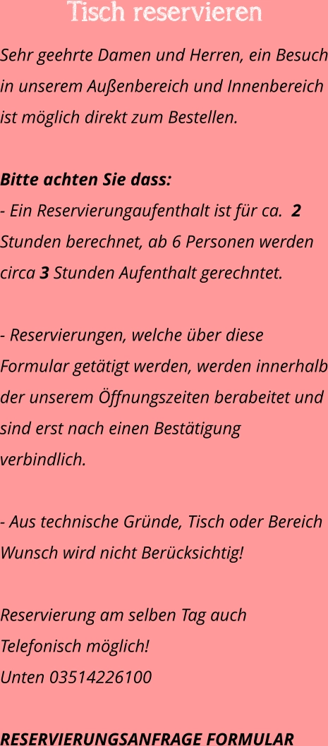 Tisch reservieren  Sehr geehrte Damen und Herren, ein Besuch in unserem Außenbereich und Innenbereich ist möglich direkt zum Bestellen.   Bitte achten Sie dass:  - Ein Reservierungaufenthalt ist für ca.  2 Stunden berechnet, ab 6 Personen werden circa 3 Stunden Aufenthalt gerechntet.  - Reservierungen, welche über diese Formular getätigt werden, werden innerhalb der unserem Öffnungszeiten berabeitet und sind erst nach einen Bestätigung verbindlich.  - Aus technische Gründe, Tisch oder Bereich Wunsch wird nicht Berücksichtig!  Reservierung am selben Tag auch Telefonisch möglich!  Unten 03514226100  RESERVIERUNGSANFRAGE FORMULAR