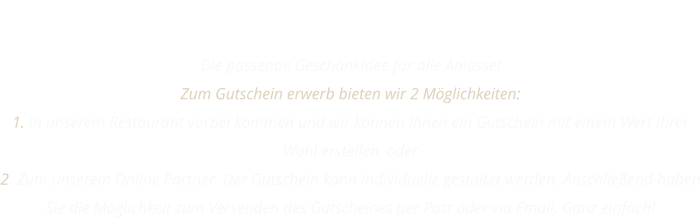 GUTSCHEIN Die passende Geschänkidee für alle Anlässe! Zum Gutschein erwerb bieten wir 2 Möglichkeiten: 1. In unserem Restaurant vorbei kommen und wir können Ihnen ein Gutschein mit einem Wert Ihrer Wahl erstellen, oder 2. Zum unserem Online Partner. Der Gutschein kann individuelle gestaltet werden. Anschließend haben Sie die Möglichkeit zum Versenden des Gutscheines per Post oder via Email. Ganz einfach!