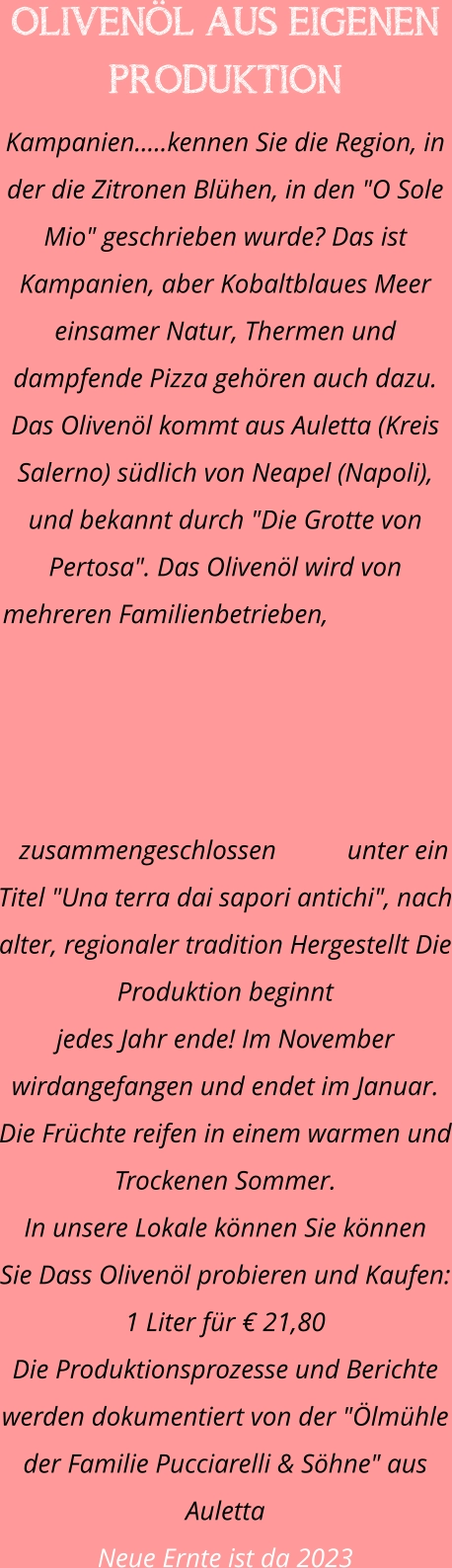 OLIVENÖL AUS EIGENEN PRODUKTION Kampanien.....kennen Sie die Region, in der die Zitronen Blühen, in den "O Sole Mio" geschrieben wurde? Das ist Kampanien, aber Kobaltblaues Meer einsamer Natur, Thermen und dampfende Pizza gehören auch dazu. Das Olivenöl kommt aus Auletta (Kreis Salerno) südlich von Neapel (Napoli), und bekannt durch "Die Grotte von Pertosa". Das Olivenöl wird von mehreren Familienbetrieben, zusammengeschlossen unter ein Titel "Una terra dai sapori antichi", nach alter, regionaler tradition Hergestellt Die Produktion beginnt  jedes Jahr ende! Im November wirdangefangen und endet im Januar. Die Früchte reifen in einem warmen und Trockenen Sommer. In unsere Lokale können Sie können  Sie Dass Olivenöl probieren und Kaufen: 1 Liter für € 21,80 Die Produktionsprozesse und Berichte werden dokumentiert von der "Ölmühle der Familie Pucciarelli & Söhne" aus Auletta Neue Ernte ist da 2023