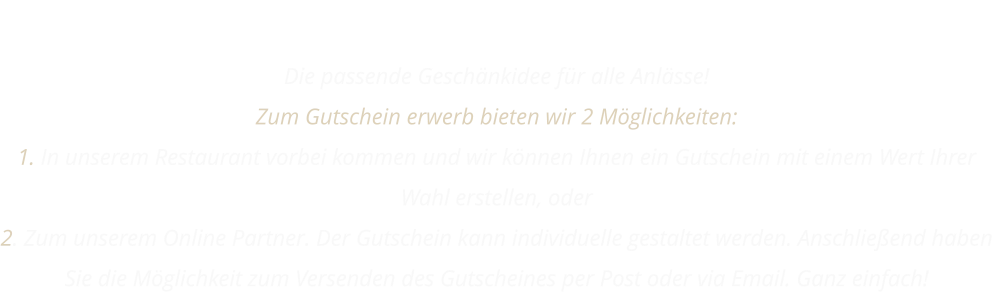 GUTSCHEIN Die passende Geschänkidee für alle Anlässe! Zum Gutschein erwerb bieten wir 2 Möglichkeiten: 1. In unserem Restaurant vorbei kommen und wir können Ihnen ein Gutschein mit einem Wert Ihrer Wahl erstellen, oder 2. Zum unserem Online Partner. Der Gutschein kann individuelle gestaltet werden. Anschließend haben Sie die Möglichkeit zum Versenden des Gutscheines per Post oder via Email. Ganz einfach!