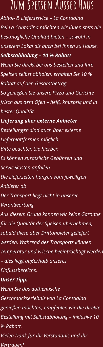 Zum Speisen Ausser Haus Abhol- & Lieferservice – La Contadina Bei La Contadina möchten wir Ihnen stets die bestmögliche Qualität bieten – sowohl in unserem Lokal als auch bei Ihnen zu Hause. Selbstabholung – 10 % Rabatt Wenn Sie direkt bei uns bestellen und Ihre Speisen selbst abholen, erhalten Sie 10 % Rabatt auf den Gesamtbetrag. So genießen Sie unsere Pizza und Gerichte frisch aus dem Ofen – heiß, knusprig und in bester Qualität. Lieferung über externe Anbieter Bestellungen sind auch über externe Lieferplattformen möglich. Bitte beachten Sie hierbei: Es können zusätzliche Gebühren und Servicekosten anfallen Die Lieferzeiten hängen vom jeweiligen Anbieter ab Der Transport liegt nicht in unserer Verantwortung Aus diesem Grund können wir keine Garantie für die Qualität der Speisen übernehmen, sobald diese über Drittanbieter geliefert werden. Während des Transports können Temperatur und Frische beeinträchtigt werden – dies liegt außerhalb unseres Einflussbereichs. Unser Tipp: Wenn Sie das authentische Geschmackserlebnis von La Contadina genießen möchten, empfehlen wir die direkte Bestellung mit Selbstabholung – inklusive 10 % Rabatt. Vielen Dank für Ihr Verständnis und Ihr Vertrauen!