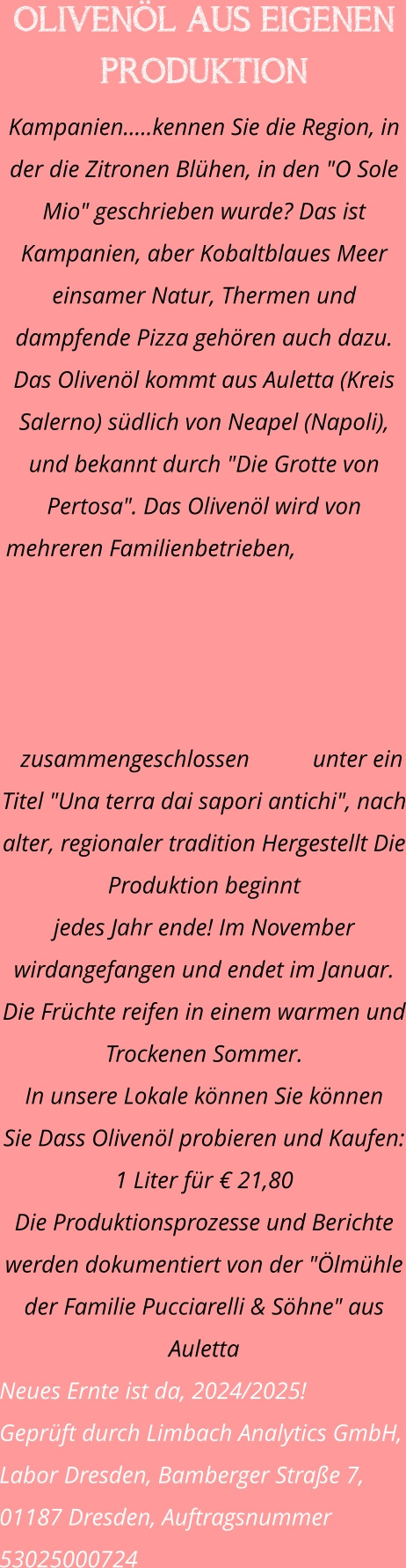OLIVENÖL AUS EIGENEN PRODUKTION Kampanien.....kennen Sie die Region, in der die Zitronen Blühen, in den "O Sole Mio" geschrieben wurde? Das ist Kampanien, aber Kobaltblaues Meer einsamer Natur, Thermen und dampfende Pizza gehören auch dazu. Das Olivenöl kommt aus Auletta (Kreis Salerno) südlich von Neapel (Napoli), und bekannt durch "Die Grotte von Pertosa". Das Olivenöl wird von mehreren Familienbetrieben, zusammengeschlossen unter ein Titel "Una terra dai sapori antichi", nach alter, regionaler tradition Hergestellt Die Produktion beginnt  jedes Jahr ende! Im November wirdangefangen und endet im Januar. Die Früchte reifen in einem warmen und Trockenen Sommer. In unsere Lokale können Sie können  Sie Dass Olivenöl probieren und Kaufen: 1 Liter für € 21,80 Die Produktionsprozesse und Berichte werden dokumentiert von der "Ölmühle der Familie Pucciarelli & Söhne" aus Auletta Neues Ernte ist da, 2024/2025!  Geprüft durch Limbach Analytics GmbH, Labor Dresden, Bamberger Straße 7,  01187 Dresden, Auftragsnummer 53025000724
